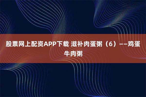 股票网上配资APP下载 滋补肉蛋粥（6）——鸡蛋牛肉粥