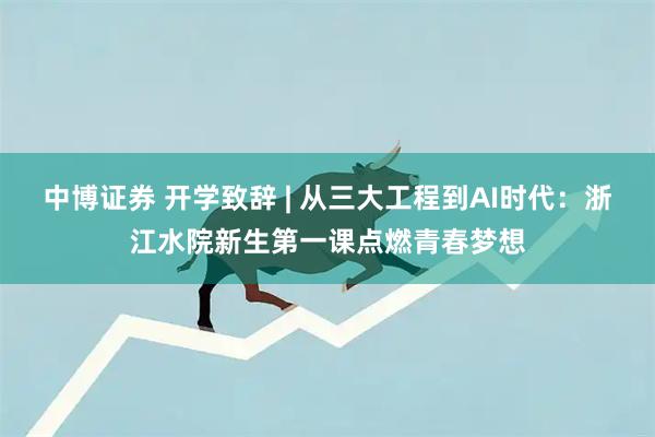 中博证券 开学致辞 | 从三大工程到AI时代：浙江水院新生第一课点燃青春梦想