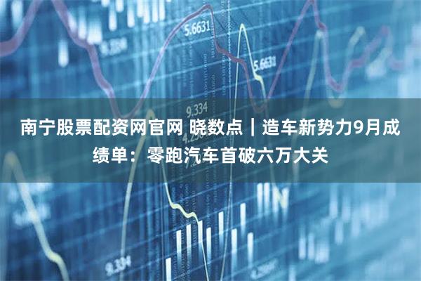 南宁股票配资网官网 晓数点｜造车新势力9月成绩单：零跑汽车首破六万大关