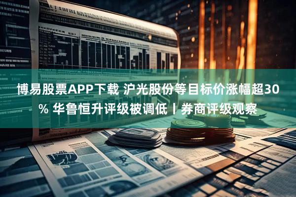 博易股票APP下载 沪光股份等目标价涨幅超30% 华鲁恒升评级被调低丨券商评级观察