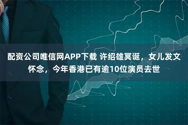 配资公司唯信网APP下载 许绍雄冥诞，女儿发文怀念，今年香港已有逾10位演员去世