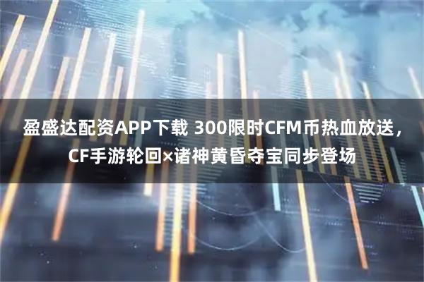 盈盛达配资APP下载 300限时CFM币热血放送，CF手游轮回×诸神黄昏夺宝同步登场