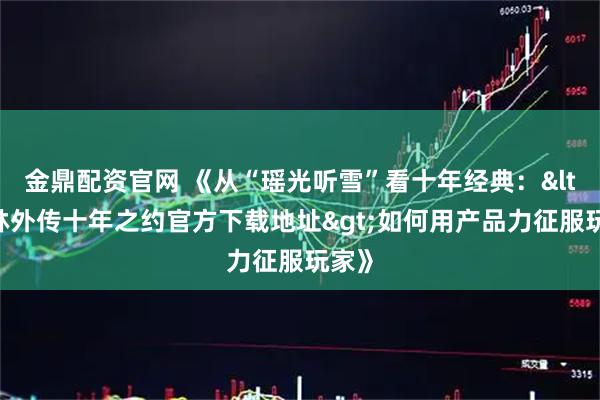 金鼎配资官网 《从“瑶光听雪”看十年经典：<武林外传十年之约官方下载地址>如何用产品力征服玩家》