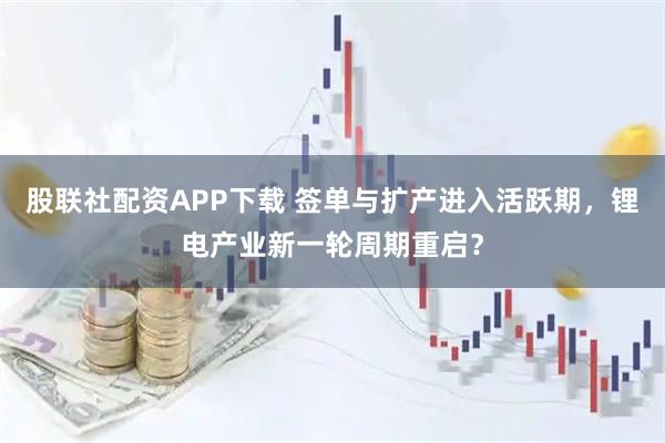 股联社配资APP下载 签单与扩产进入活跃期，锂电产业新一轮周期重启？