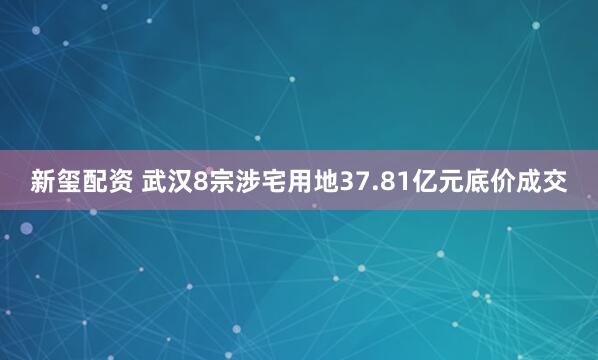 新玺配资 武汉8宗涉宅用地37.81亿元底价成交
