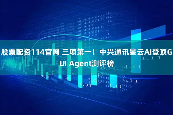 股票配资114官网 三项第一！中兴通讯星云AI登顶GUI Agent测评榜