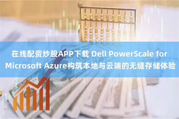 在线配资炒股APP下载 Dell PowerScale for Microsoft Azure构筑本地与云端的无缝存储体验