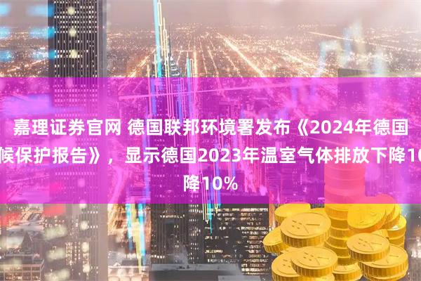 嘉理证券官网 德国联邦环境署发布《2024年德国气候保护报告》，显示德国2023年温室气体排放下降10%