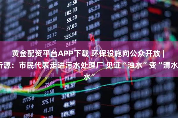 黄金配资平台APP下载 环保设施向公众开放 | 沂源：市民代表走进污水处理厂 见证“浊水”变“清水”