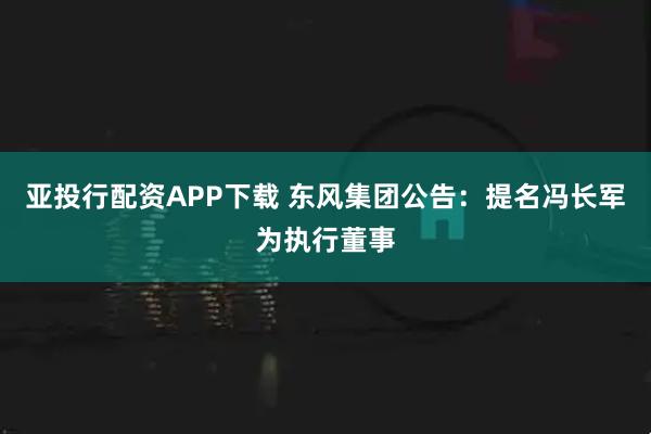 亚投行配资APP下载 东风集团公告:提名冯长军为执行董事