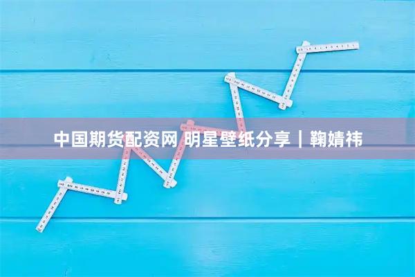 中国期货配资网 明星壁纸分享｜鞠婧祎