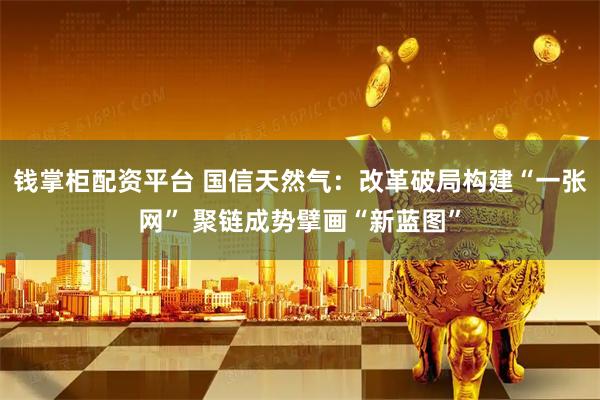钱掌柜配资平台 国信天然气：改革破局构建“一张网” 聚链成势擘画“新蓝图”