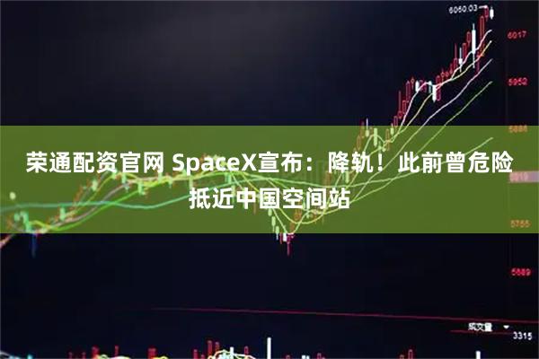 荣通配资官网 SpaceX宣布：降轨！此前曾危险抵近中国空间站