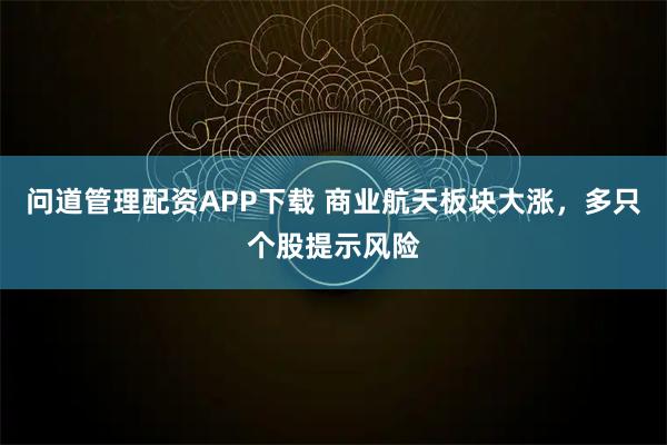 问道管理配资APP下载 商业航天板块大涨，多只个股提示风险