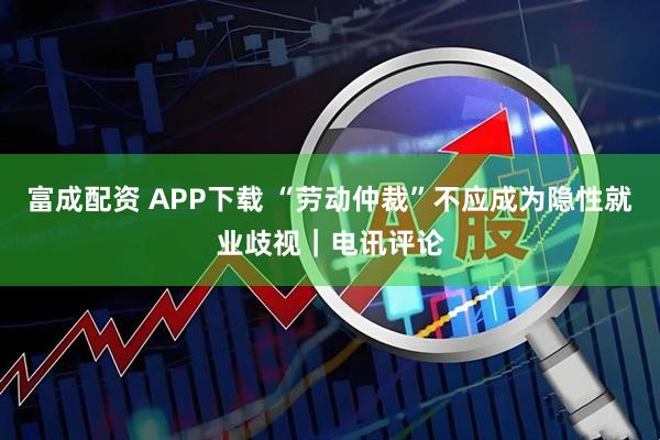 富成配资 APP下载 “劳动仲裁”不应成为隐性就业歧视｜电讯评论