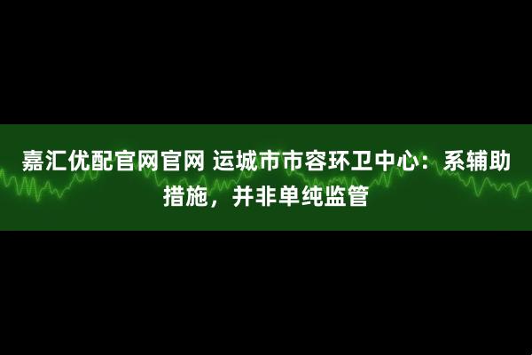 嘉汇优配官网官网 运城市市容环卫中心：系辅助措施，并非单纯监管