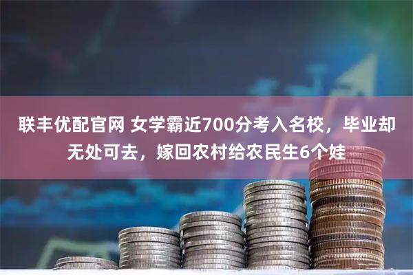 联丰优配官网 女学霸近700分考入名校，毕业却无处可去，嫁回农村给农民生6个娃