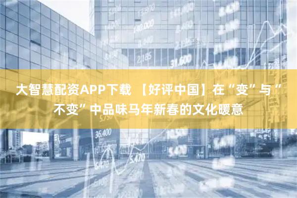 大智慧配资APP下载 【好评中国】在“变”与“不变”中品味马年新春的文化暖意