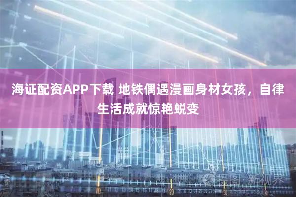海证配资APP下载 地铁偶遇漫画身材女孩,自律生活成就惊艳蜕变