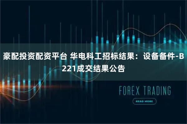 豪配投资配资平台 华电科工招标结果：设备备件-B221成交结果公告