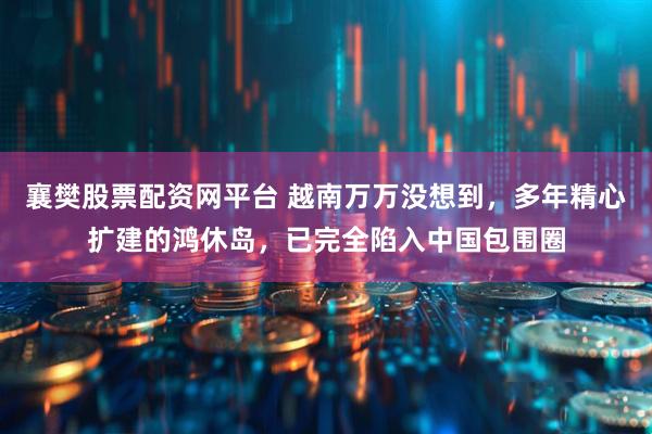 襄樊股票配资网平台 越南万万没想到，多年精心扩建的鸿休岛，已完全陷入中国包围圈