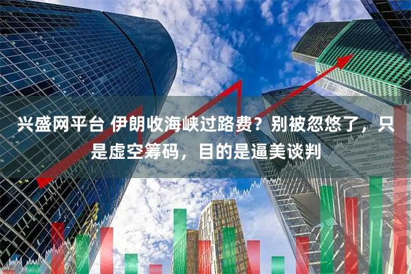 兴盛网平台 伊朗收海峡过路费?别被忽悠了,只是虚空筹码,目的是逼美谈判