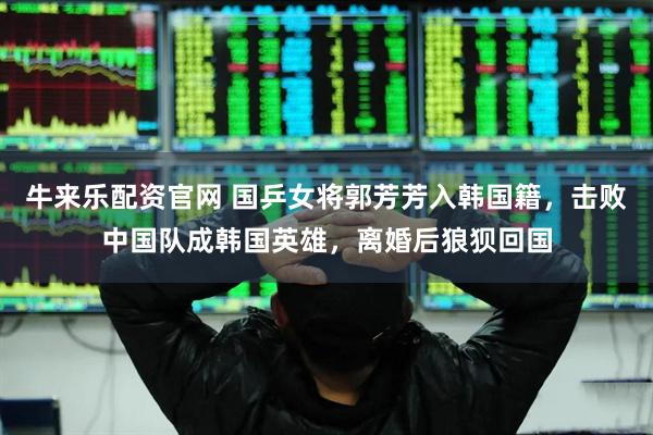 牛来乐配资官网 国乒女将郭芳芳入韩国籍，击败中国队成韩国英雄，离婚后狼狈回国