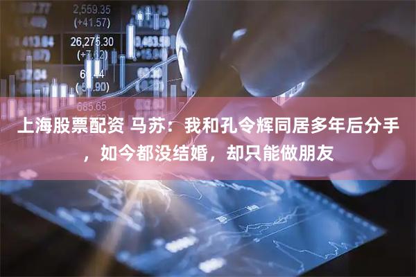 上海股票配资 马苏：我和孔令辉同居多年后分手，如今都没结婚，却只能做朋友