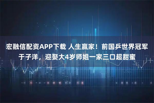 宏融信配资APP下载 人生赢家!前国乒世界冠军于子洋,迎娶大4岁师姐一家三口超甜蜜