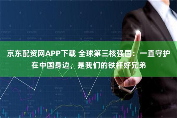 京东配资网APP下载 全球第三核强国：一直守护在中国身边，是我们的铁杆好兄弟